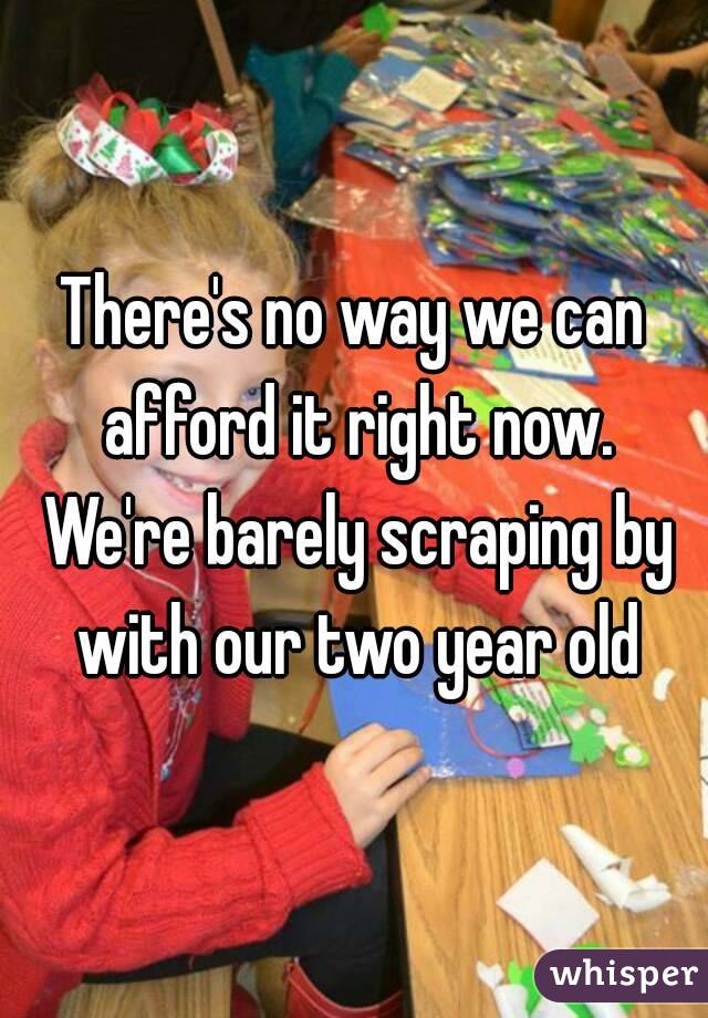 There's no way we can afford it right now. We're barely scraping by with our two year old