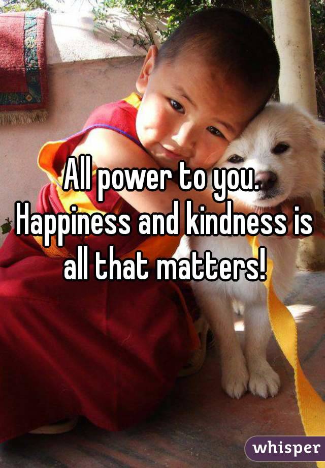 All power to you. Happiness and kindness is all that matters!