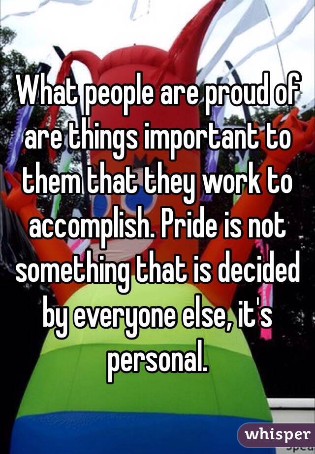 What people are proud of are things important to them that they work to accomplish. Pride is not something that is decided by everyone else, it's personal. 