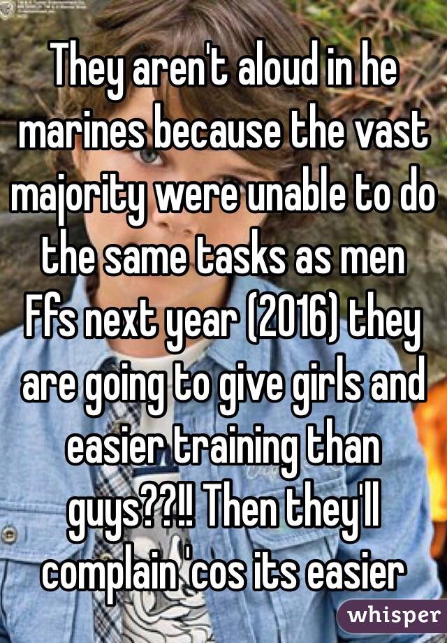 They aren't aloud in he marines because the vast majority were unable to do the same tasks as men
Ffs next year (2016) they are going to give girls and easier training than guys??!! Then they'll complain 'cos its easier