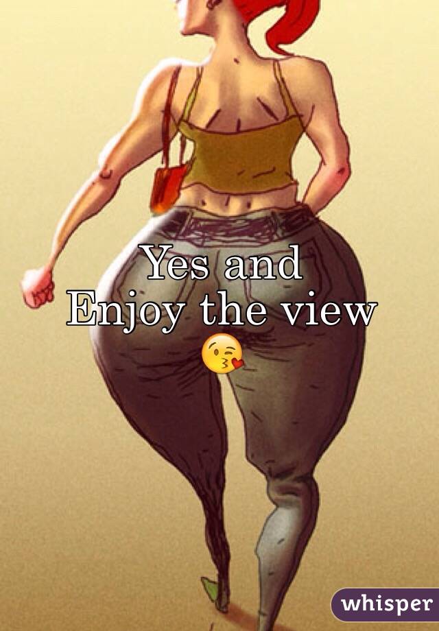 Yes and 
Enjoy the view 
😘