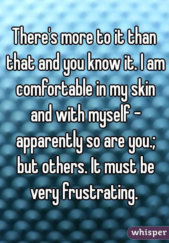 There's more to it than that and you know it. I am comfortable in my skin and with myself - apparently so are you.; but others. It must be very frustrating. 
