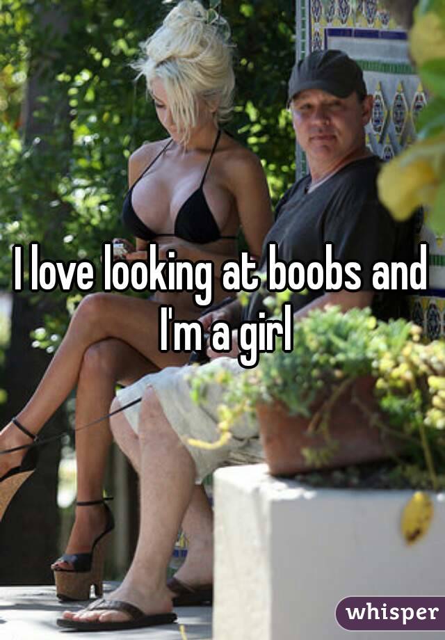 I love looking at boobs and I'm a girl