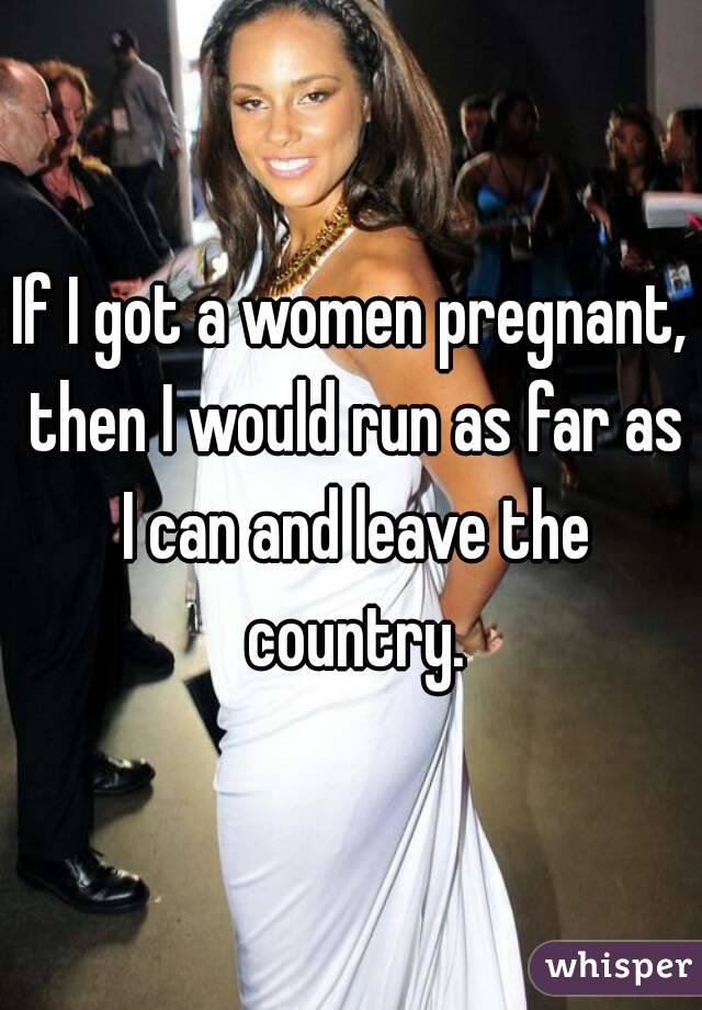 If I got a women pregnant, then I would run as far as I can and leave the country.