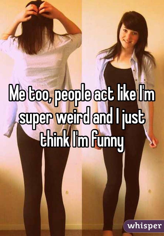 Me too, people act like I'm super weird and I just think I'm funny