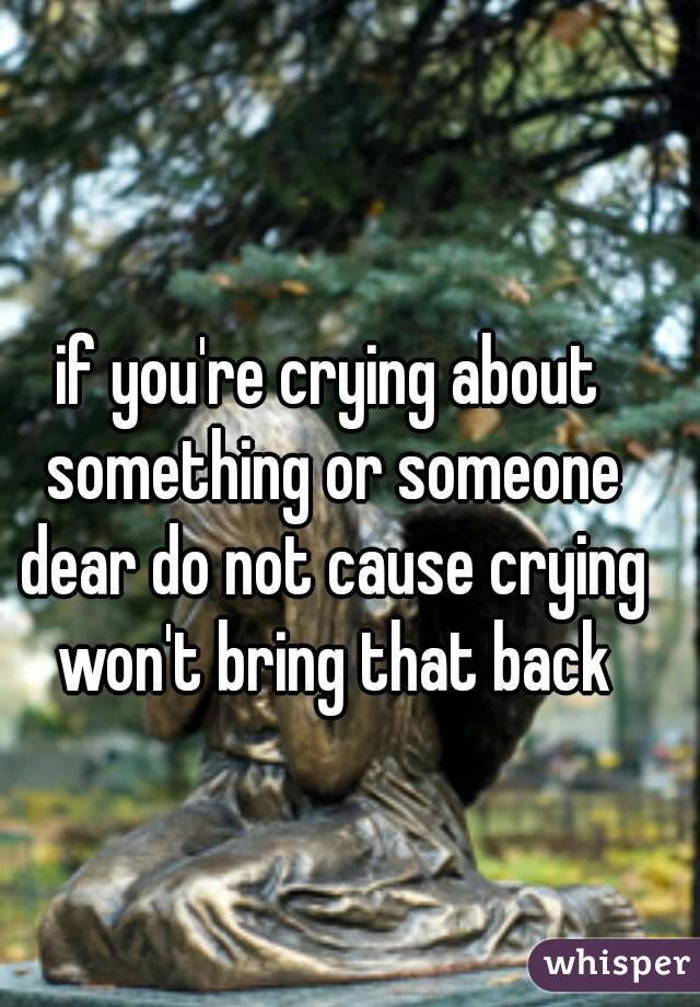 if you're crying about something or someone dear do not cause crying won't bring that back