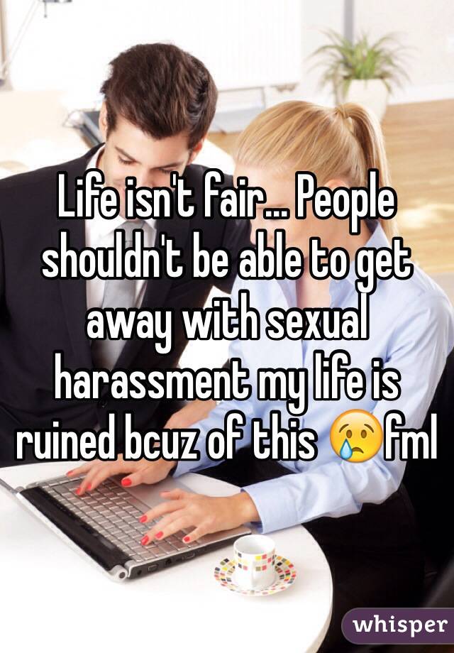 Life isn't fair... People shouldn't be able to get away with sexual harassment my life is ruined bcuz of this 😢fml