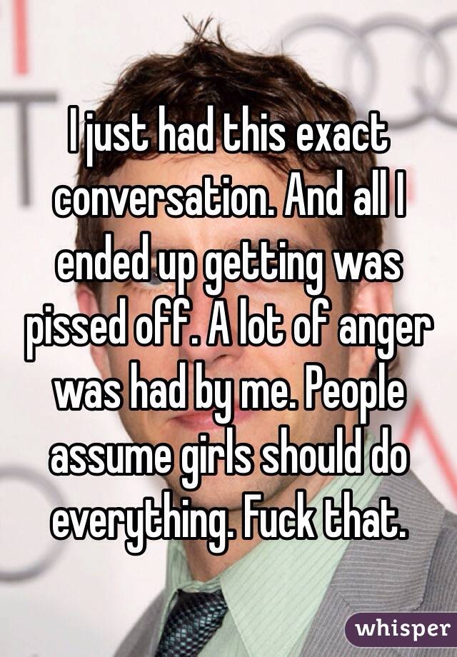 I just had this exact conversation. And all I ended up getting was pissed off. A lot of anger was had by me. People assume girls should do everything. Fuck that. 