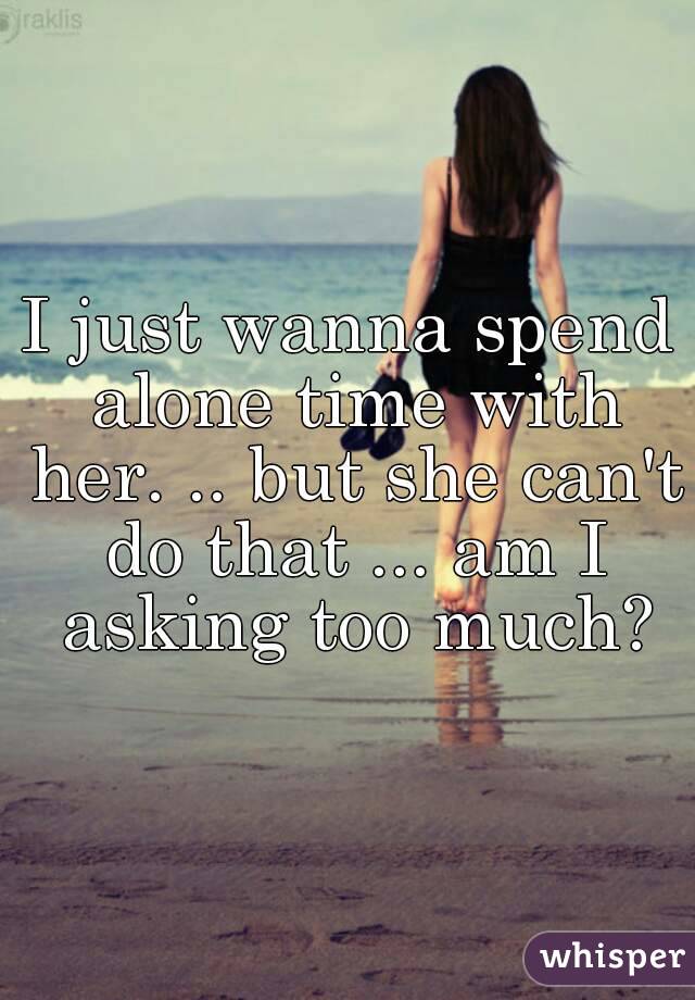 I just wanna spend alone time with her. .. but she can't do that ... am I asking too much?