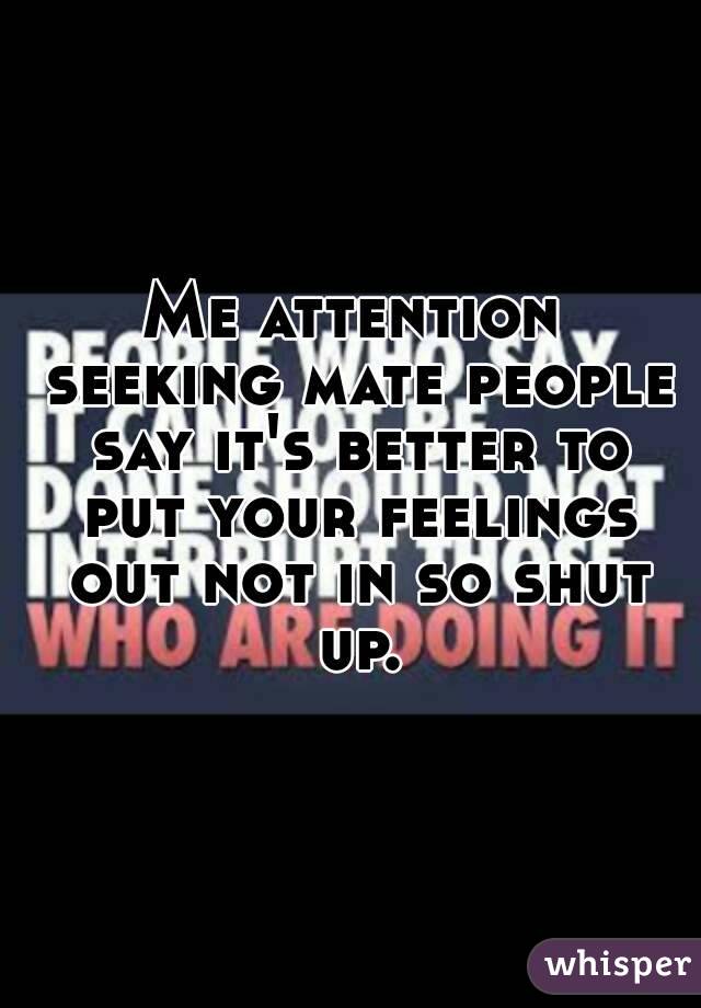 Me attention seeking mate people say it's better to put your feelings out not in so shut up.