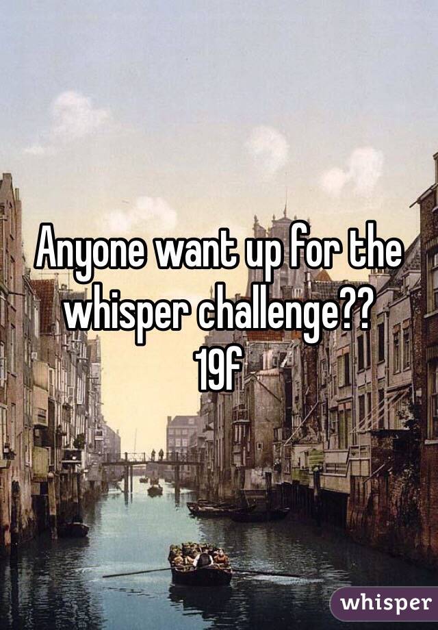 Anyone want up for the whisper challenge??
19f