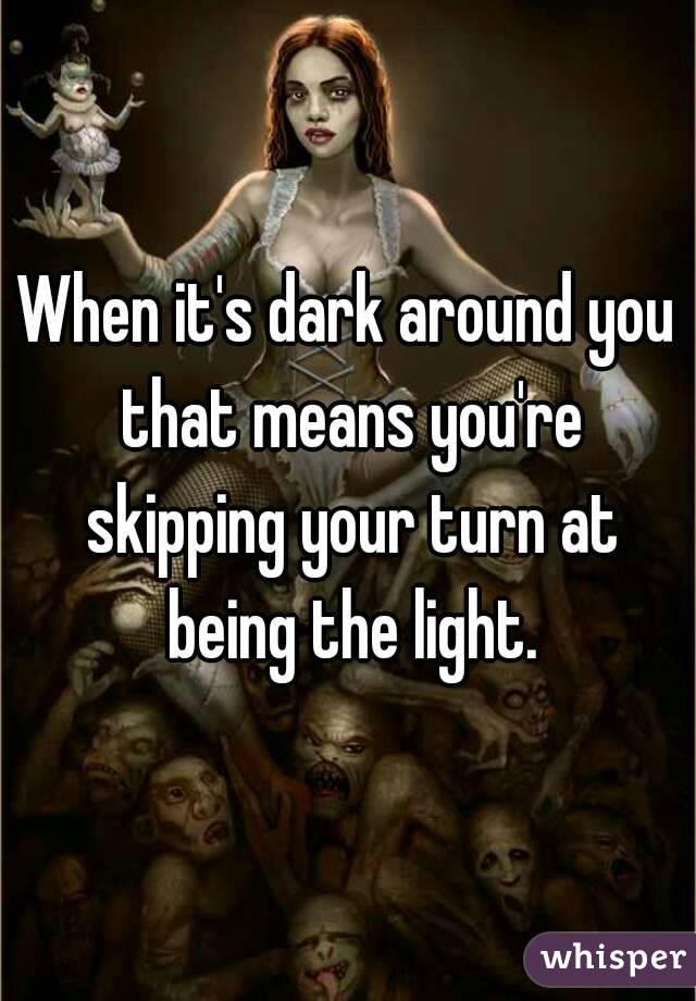 When it's dark around you that means you're skipping your turn at being the light.