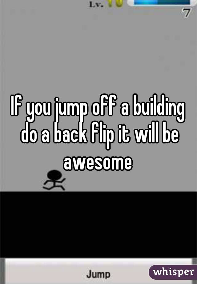 If you jump off a building do a back flip it will be awesome 