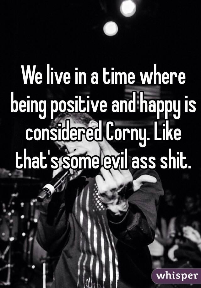 We live in a time where being positive and happy is considered Corny. Like that's some evil ass shit. 