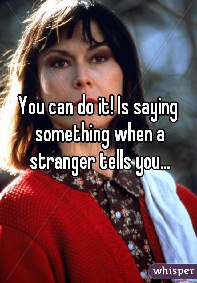 You can do it! Is saying something when a stranger tells you...