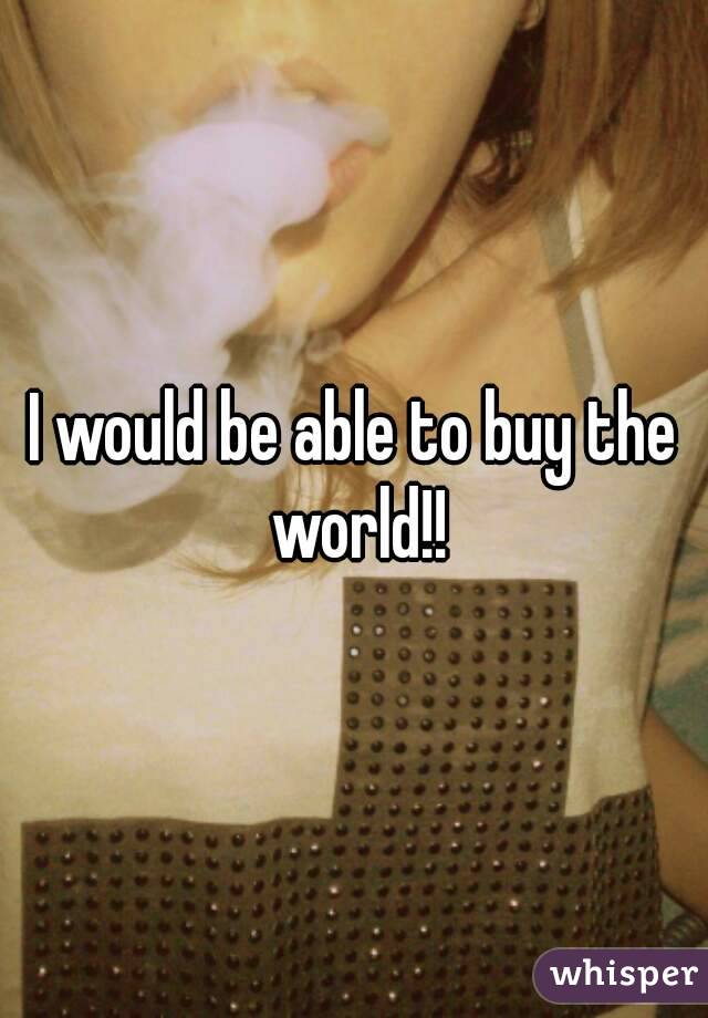 I would be able to buy the world!!