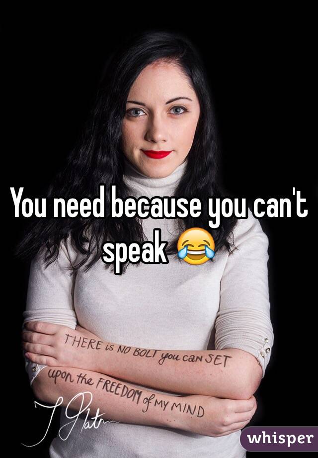 You need because you can't speak 😂