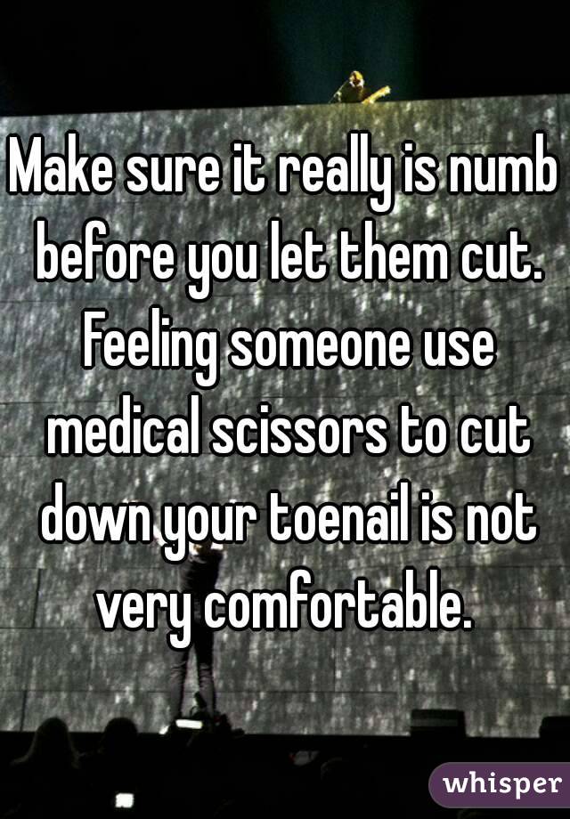 Make sure it really is numb before you let them cut. Feeling someone use medical scissors to cut down your toenail is not very comfortable. 