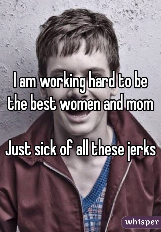 I am working hard to be the best women and mom

Just sick of all these jerks