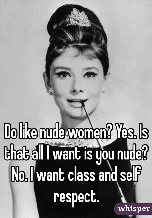 Do like nude women? Yes. Is that all I want is you nude? No. I want class and self respect.
