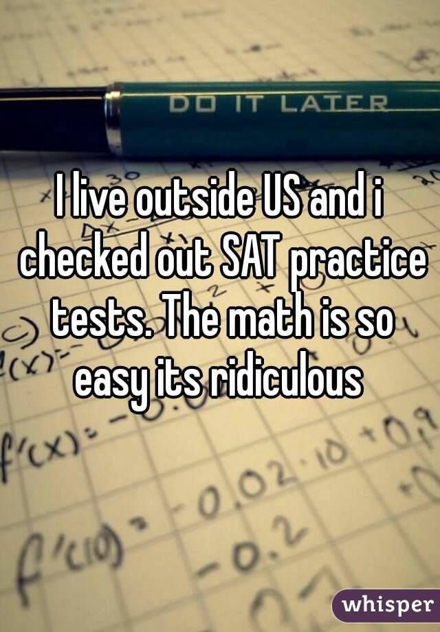 I live outside US and i checked out SAT practice tests. The math is so easy its ridiculous 
