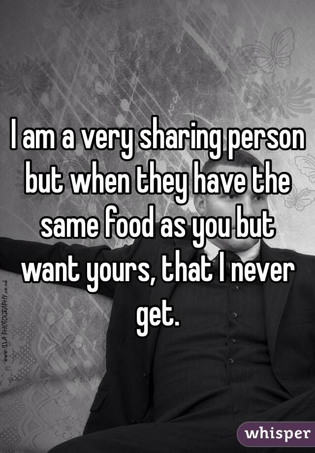 I am a very sharing person but when they have the same food as you but want yours, that I never get. 
