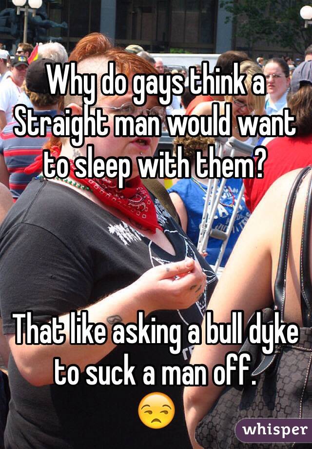 Why do gays think a Straight man would want to sleep with them?



That like asking a bull dyke to suck a man off. 
😒 