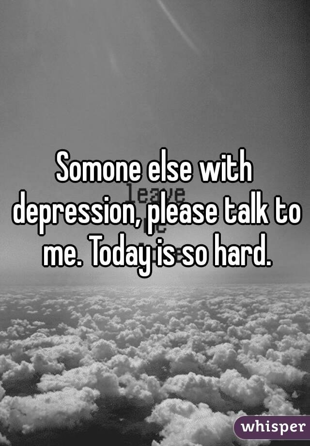 Somone else with depression, please talk to me. Today is so hard.