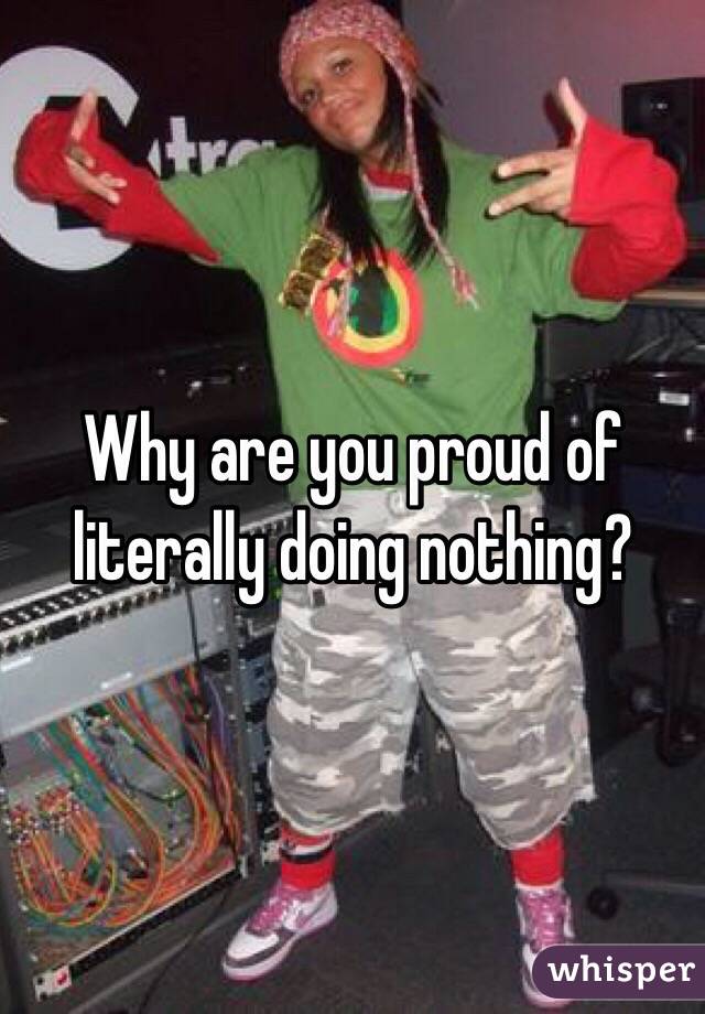 Why are you proud of literally doing nothing? 