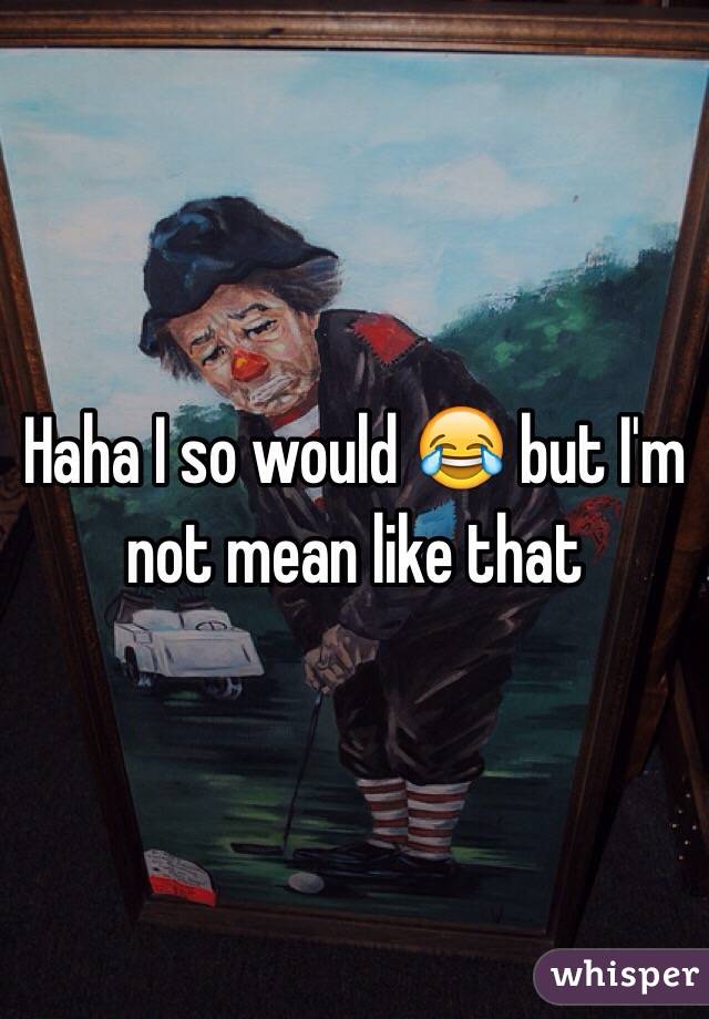 Haha I so would 😂 but I'm not mean like that