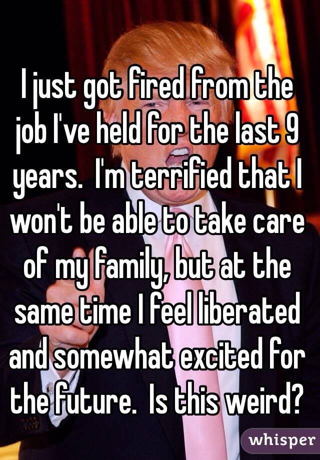 I just got fired from the job I've held for the last 9 years.  I'm terrified that I won't be able to take care of my family, but at the same time I feel liberated and somewhat excited for the future.  Is this weird?