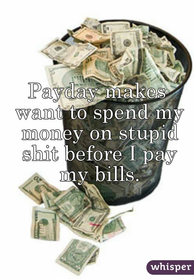 Payday makes want to spend my money on stupid shit before I pay my bills.
