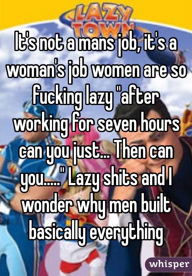 It's not a mans job, it's a woman's job women are so fucking lazy "after working for seven hours can you just... Then can you....." Lazy shits and I wonder why men built basically everything
