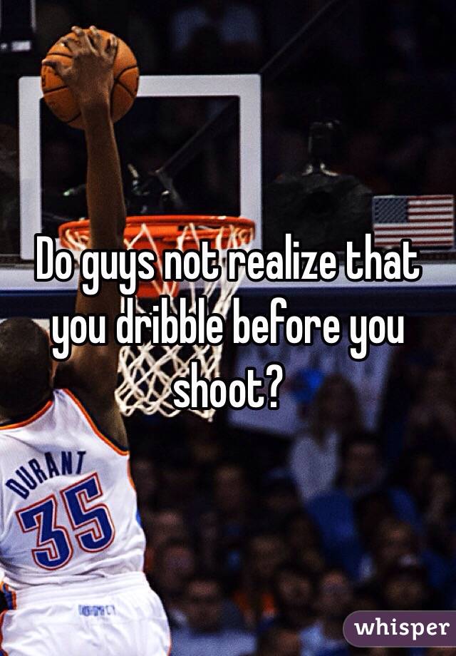 Do guys not realize that you dribble before you shoot?