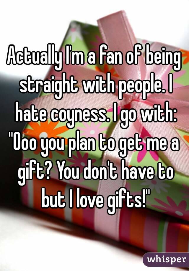 Actually I'm a fan of being straight with people. I hate coyness. I go with:
"Ooo you plan to get me a gift? You don't have to but I love gifts!"

