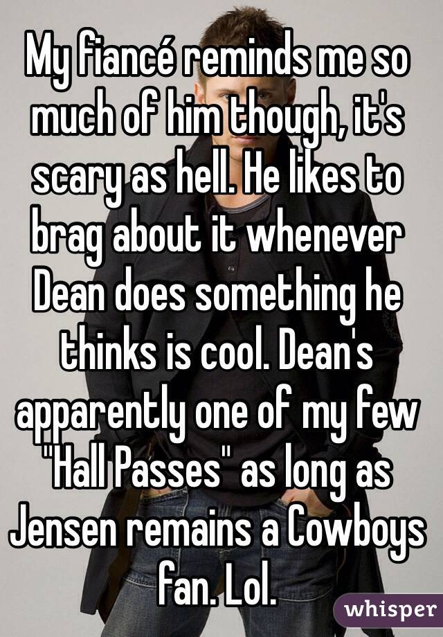 My fiancé reminds me so much of him though, it's scary as hell. He likes to brag about it whenever Dean does something he thinks is cool. Dean's apparently one of my few "Hall Passes" as long as Jensen remains a Cowboys fan. Lol.