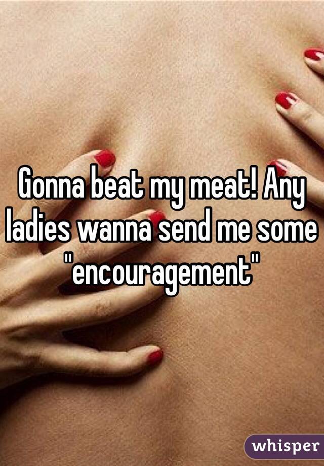 Gonna beat my meat! Any ladies wanna send me some "encouragement" 