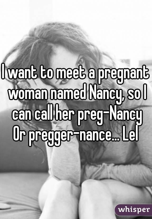 I want to meet a pregnant woman named Nancy, so I can call her preg-Nancy
Or pregger-nance... Lel
