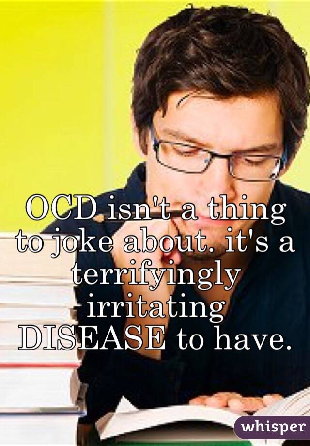 OCD isn't a thing to joke about. it's a terrifyingly irritating DISEASE to have.
