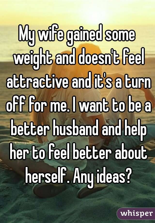 My wife gained some weight and doesn't feel attractive and it's a turn off for me. I want to be a better husband and help her to feel better about herself. Any ideas?