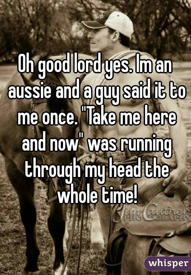 Oh good lord yes. Im an aussie and a guy said it to me once. "Take me here and now" was running through my head the whole time!