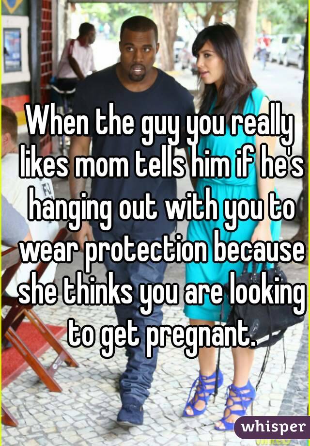 When the guy you really likes mom tells him if he's hanging out with you to wear protection because she thinks you are looking to get pregnant.