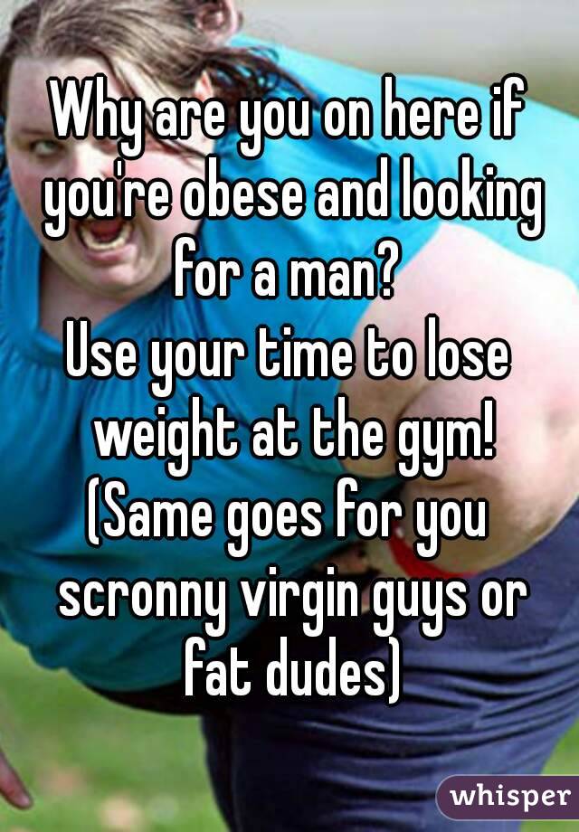Why are you on here if you're obese and looking for a man? 
Use your time to lose weight at the gym!
(Same goes for you scronny virgin guys or fat dudes)