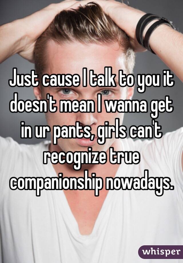 Just cause I talk to you it doesn't mean I wanna get in ur pants, girls can't recognize true companionship nowadays. 