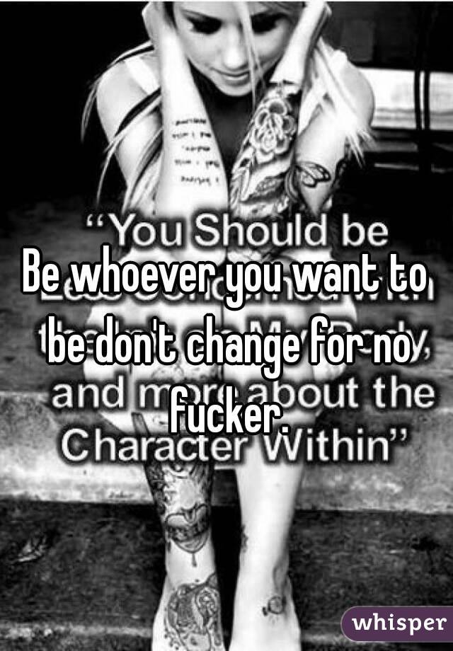 Be whoever you want to be don't change for no fucker.