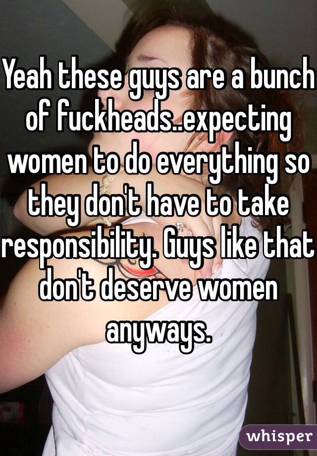 Yeah these guys are a bunch of fuckheads..expecting women to do everything so they don't have to take responsibility. Guys like that don't deserve women anyways. 