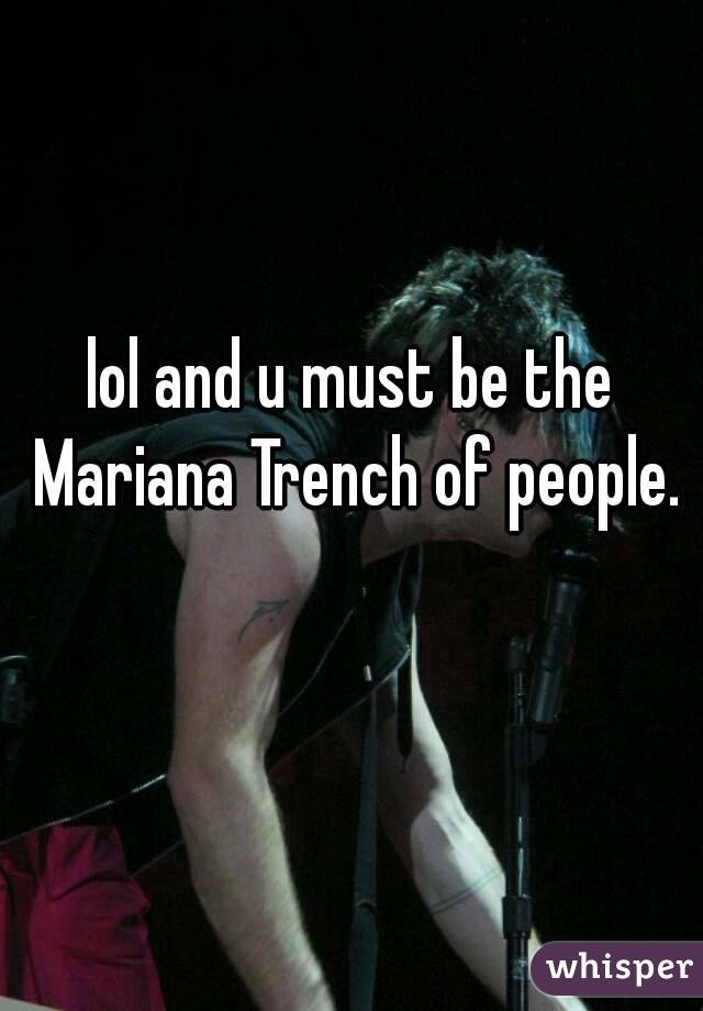 lol and u must be the Mariana Trench of people. 