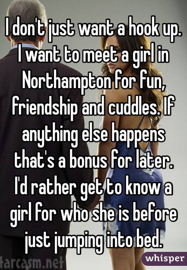 I don't just want a hook up. I want to meet a girl in Northampton for fun, friendship and cuddles. If anything else happens that's a bonus for later.
I'd rather get to know a girl for who she is before just jumping into bed.