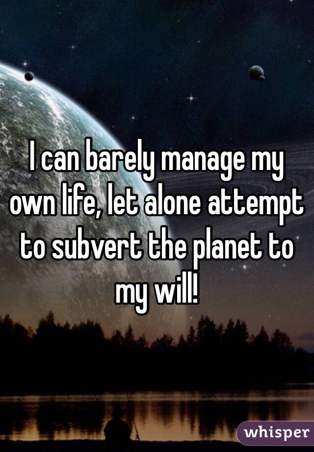 I can barely manage my own life, let alone attempt to subvert the planet to my will! 