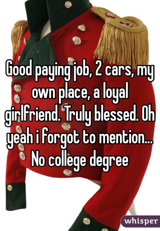 Good paying job, 2 cars, my own place, a loyal girlfriend. Truly blessed. Oh yeah i forgot to mention... No college degree